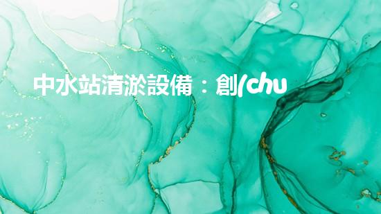 中水站清淤設備：創(chuàng)新科技解決城市隱患，你知道有哪些？